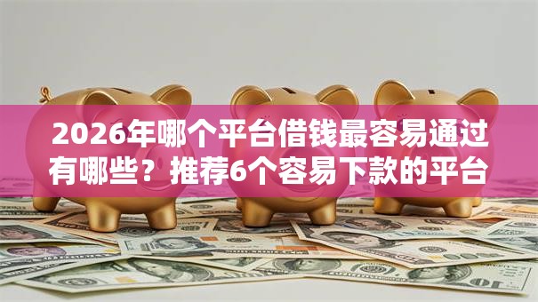 2026年哪个平台借钱最容易通过有哪些？推荐6个容易下款的平台