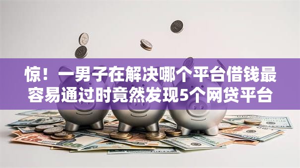 惊！一男子在解决哪个平台借钱最容易通过时竟然发现5个网贷平台好，事后分享了出来