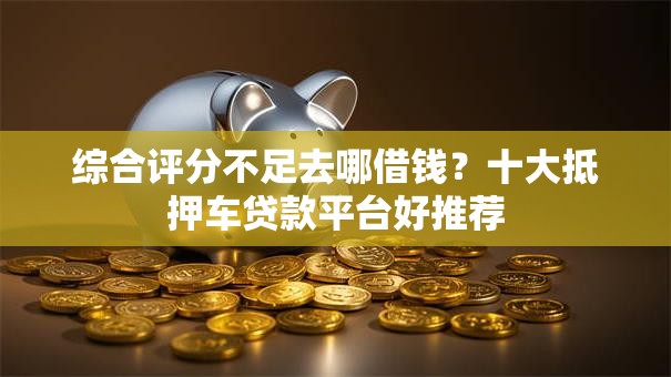 综合评分不足去哪借钱?十大抵押车贷款平台好推荐 综合评分不足去哪借钱?十大抵押车贷款平台好推荐