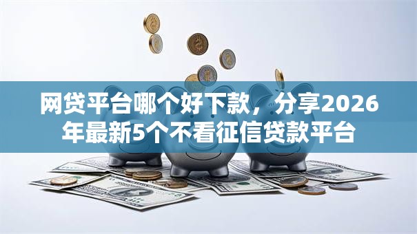 网贷平台哪个好下款，分享2026年最新5个不看征信贷款平台