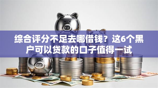 综合评分不足去哪借钱？这6个黑户可以贷款的口子值得一试