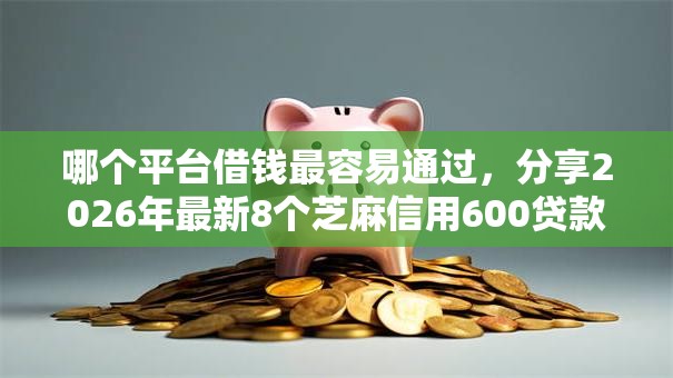 哪个平台借钱最容易通过，分享2026年最新8个芝麻信用600贷款平台