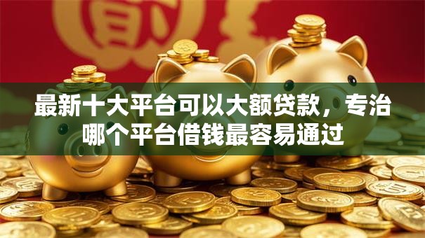 最新十大平台可以大额贷款，专治哪个平台借钱最容易通过