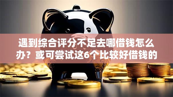 遇到综合评分不足去哪借钱怎么办？或可尝试这6个比较好借钱的平台