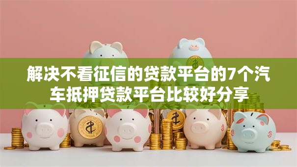 解决不看征信的贷款平台的7个汽车抵押贷款平台比较好分享