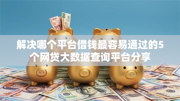 解决哪个平台借钱最容易通过的5个网贷大数据查询平台分享