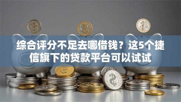 综合评分不足去哪借钱？这5个捷信旗下的贷款平台可以试试