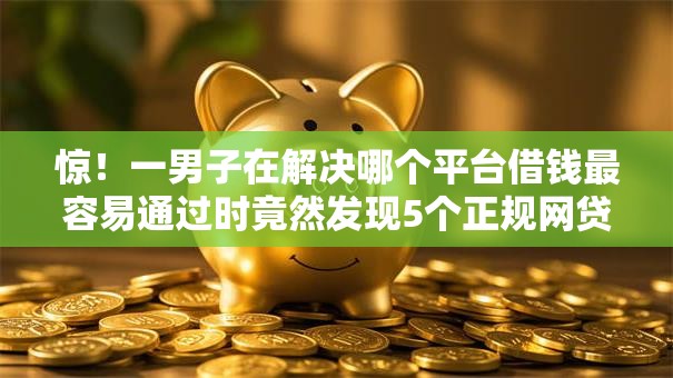 惊！一男子在解决哪个平台借钱最容易通过时竟然发现5个正规网贷平台，事后分享了出来