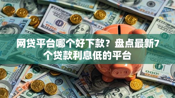 网贷平台哪个好下款？盘点最新7个贷款利息低的平台